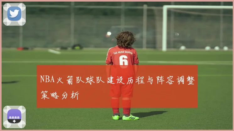NBA火箭队球队建设历程与阵容调整策略分析