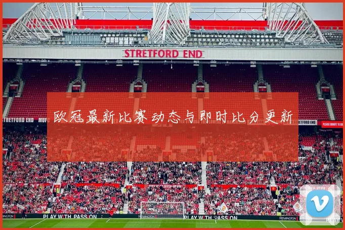 欧冠最新比赛动态与即时比分更新