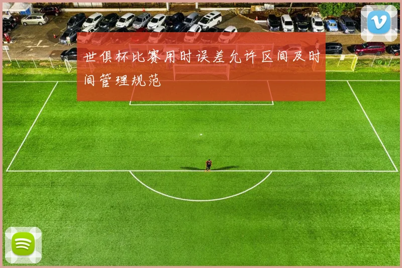 世俱杯比赛用时误差允许区间及时间管理规范