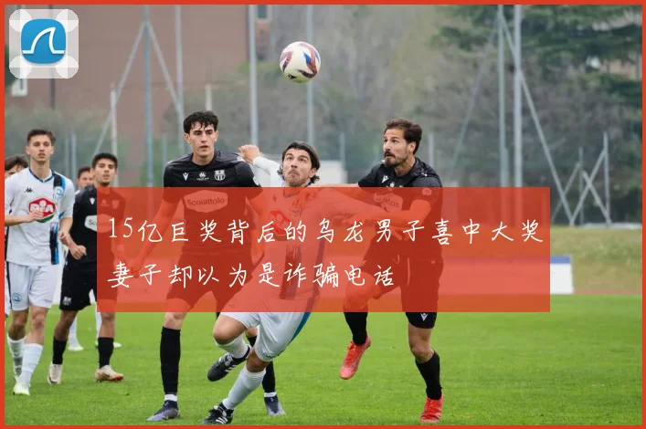 15亿巨奖背后的乌龙男子喜中大奖妻子却以为是诈骗电话